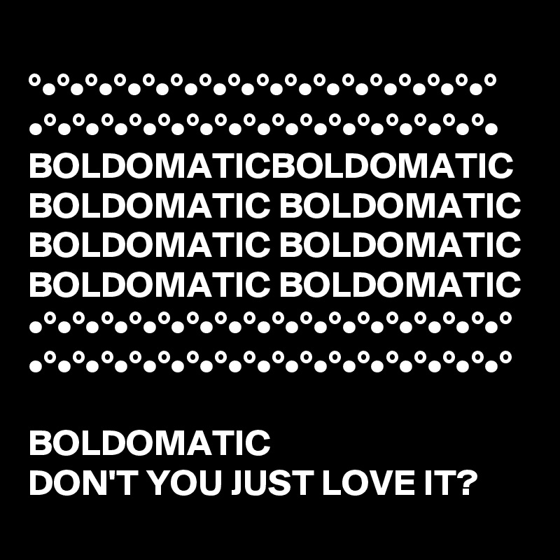 
°•°•°•°•°•°•°•°•°•°•°•°•°•°•°•°•°
•°•°•°•°•°•°•°•°•°•°•°•°•°•°•°•°•
BOLDOMATICBOLDOMATIC
BOLDOMATIC BOLDOMATIC BOLDOMATIC BOLDOMATIC BOLDOMATIC BOLDOMATIC 
•°•°•°•°•°•°•°•°•°•°•°•°•°•°•°•°•°
•°•°•°•°•°•°•°•°•°•°•°•°•°•°•°•°•°

BOLDOMATIC  
DON'T YOU JUST LOVE IT?