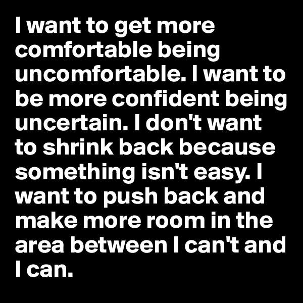 I want to get more comfortable being uncomfortable. I want to be more confident being uncertain. I don't want to shrink back because something isn't easy. I want to push back and make more room in the area between I can't and I can. 