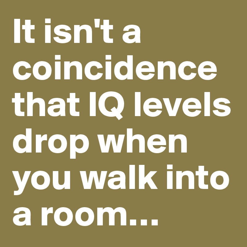 It isn't a coincidence that IQ levels drop when you walk into a room…