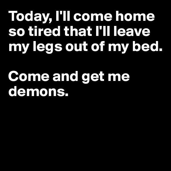 Today, I'll come home so tired that I'll leave my legs out of my bed. 

Come and get me demons.



