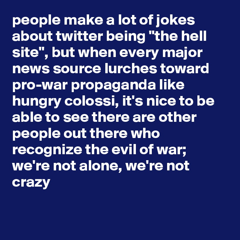 people make a lot of jokes about twitter being "the hell site", but when every major news source lurches toward pro-war propaganda like hungry colossi, it's nice to be able to see there are other people out there who recognize the evil of war; we're not alone, we're not crazy