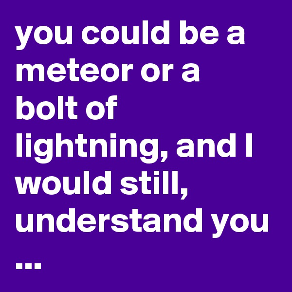 you could be a meteor or a bolt of lightning, and I would still, understand you ...