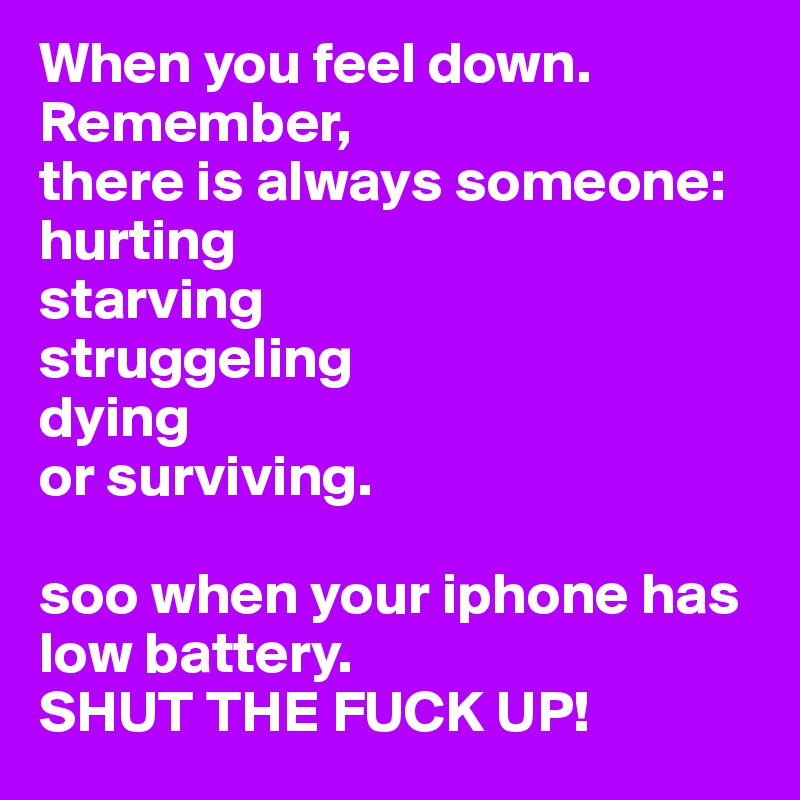 When you feel down.  
Remember, 
there is always someone: 
hurting 
starving 
struggeling 
dying 
or surviving. 

soo when your iphone has low battery. 
SHUT THE FUCK UP! 