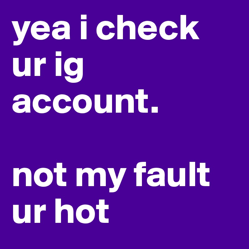 yea i check ur ig account.   

not my fault ur hot