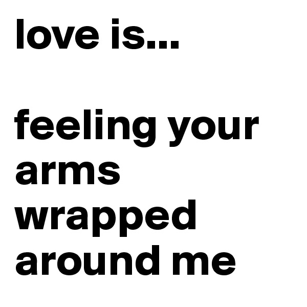 love is... 

feeling your arms wrapped around me