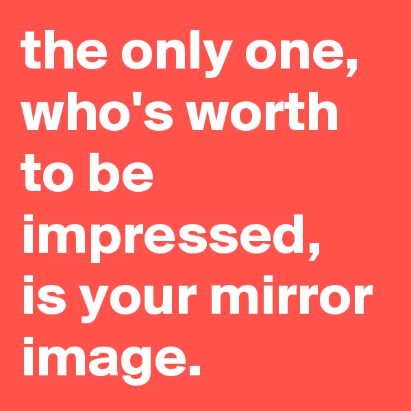 the only one, who's worth to be impressed, is your mirror image.