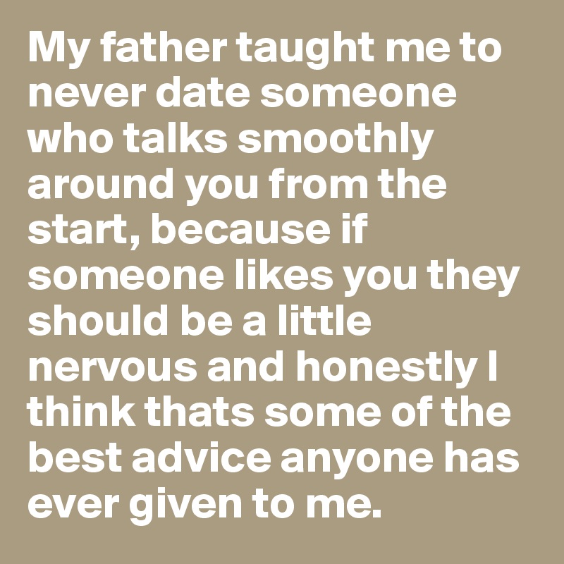 My father taught me to never date someone who talks smoothly around you from the start, because if someone likes you they should be a little nervous and honestly I think thats some of the best advice anyone has ever given to me. 