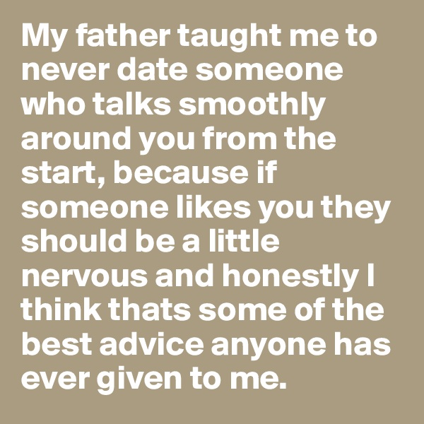 My father taught me to never date someone who talks smoothly around you from the start, because if someone likes you they should be a little nervous and honestly I think thats some of the best advice anyone has ever given to me. 
