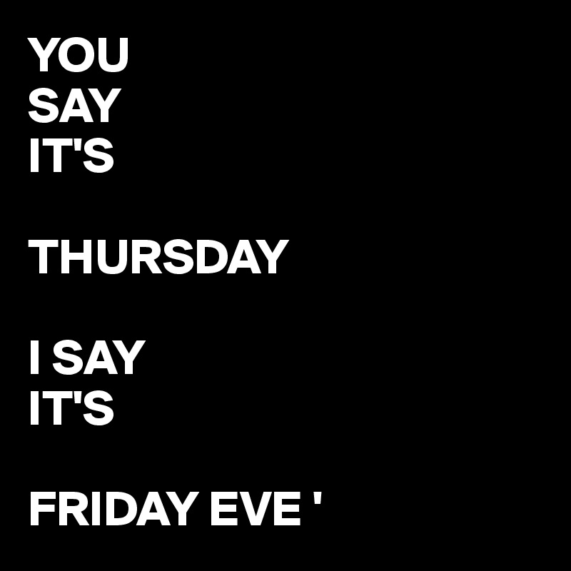 YOU 
SAY 
IT'S

THURSDAY

I SAY
IT'S 

FRIDAY EVE '