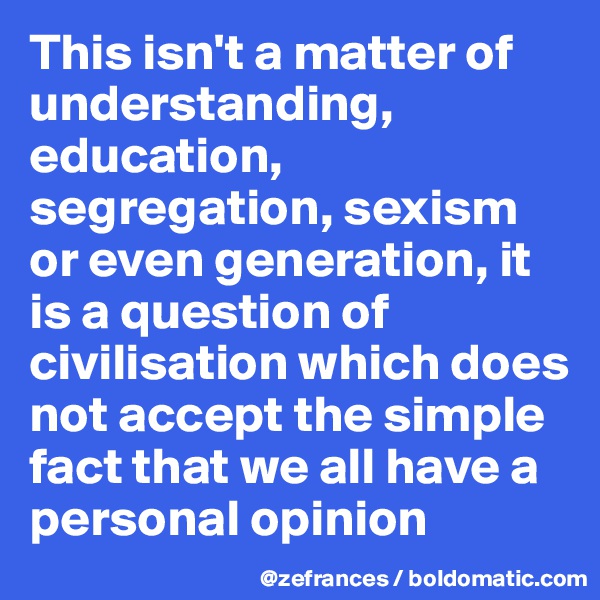 This isn't a matter of understanding, education, segregation, sexism or even generation, it is a question of civilisation which does not accept the simple fact that we all have a personal opinion