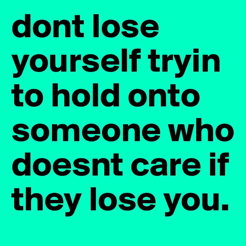dont lose yourself tryin to hold onto someone who doesnt care if they lose you.