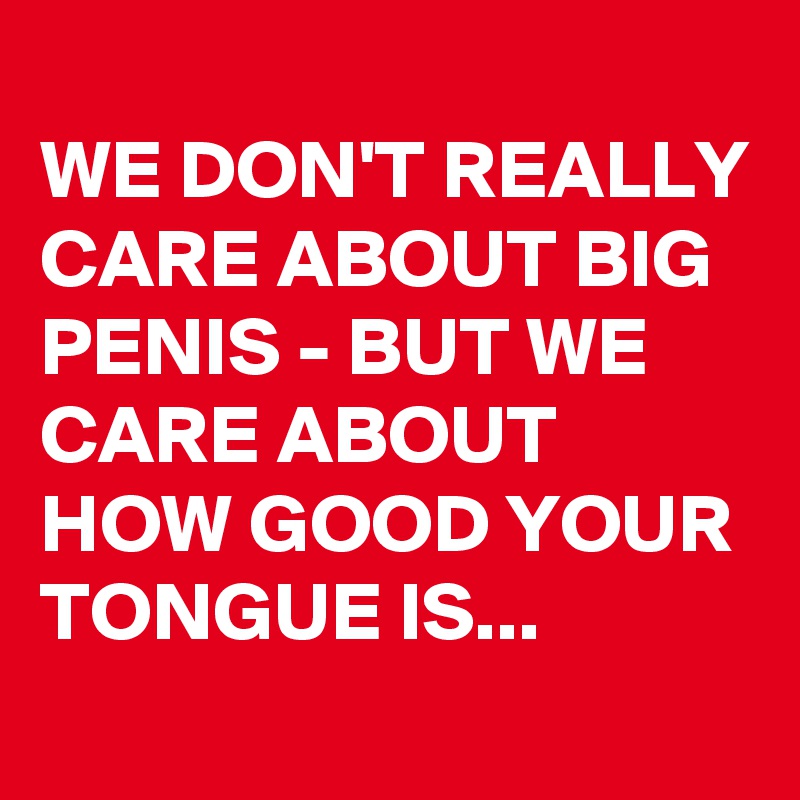 
WE DON'T REALLY CARE ABOUT BIG PENIS - BUT WE CARE ABOUT HOW GOOD YOUR TONGUE IS... 
