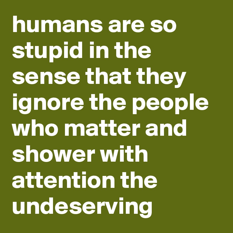humans are so stupid in the sense that they ignore the people who matter and shower with attention the undeserving