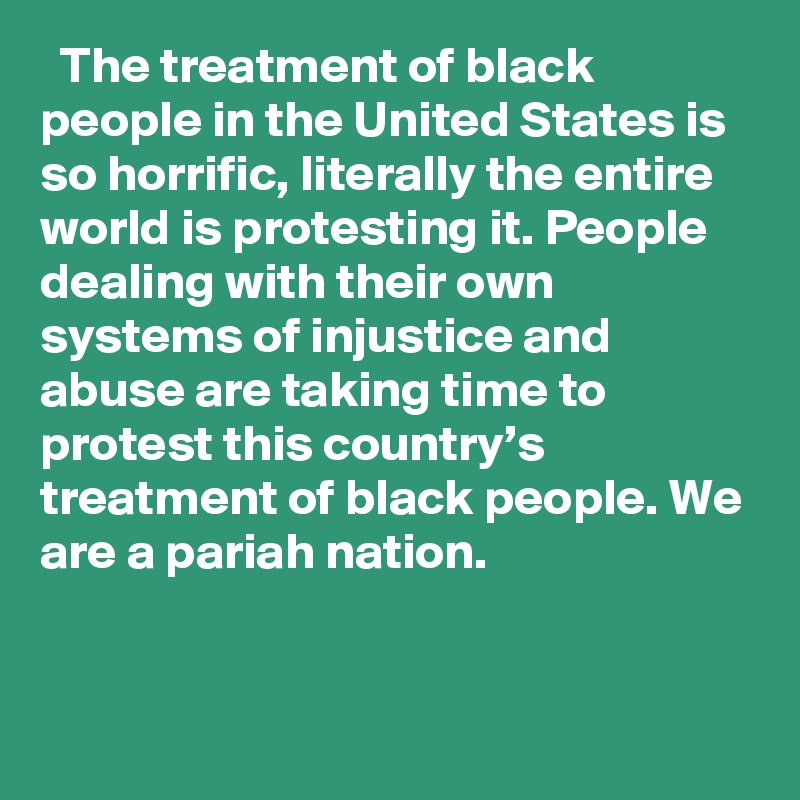   The treatment of black people in the United States is so horrific, literally the entire world is protesting it. People dealing with their own systems of injustice and abuse are taking time to protest this country’s treatment of black people. We are a pariah nation.
