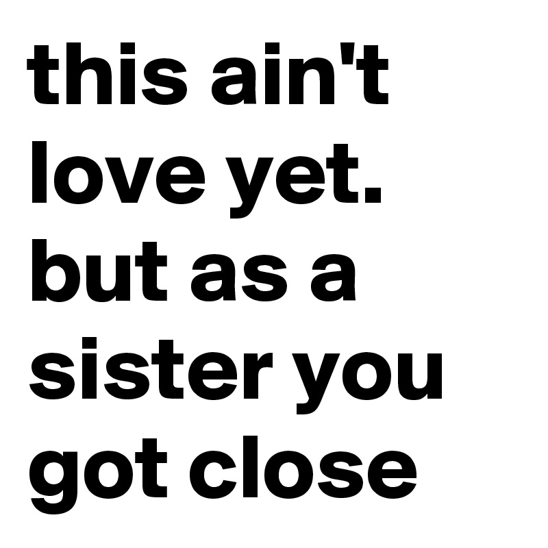 this ain't love yet. but as a sister you got close