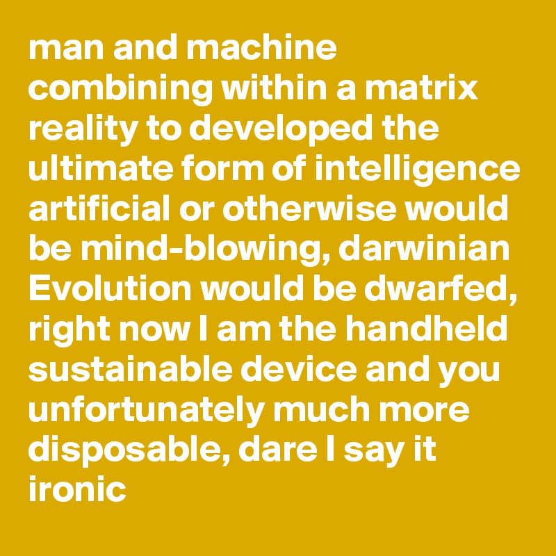 man and machine combining within a matrix reality to developed the ultimate form of intelligence artificial or otherwise would be mind-blowing, darwinian Evolution would be dwarfed, right now I am the handheld sustainable device and you unfortunately much more disposable, dare I say it ironic