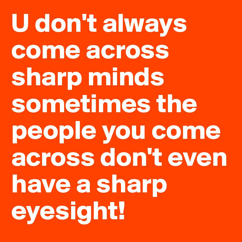 U don't always come across sharp minds sometimes the people you come across don't even have a sharp eyesight!