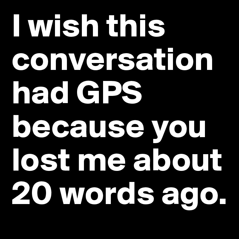 I wish this conversation had GPS because you lost me about 20 words ago.