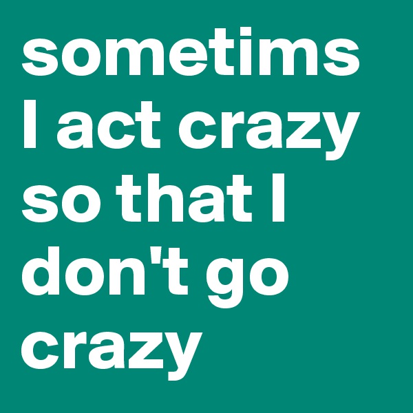 sometims I act crazy so that I don't go crazy