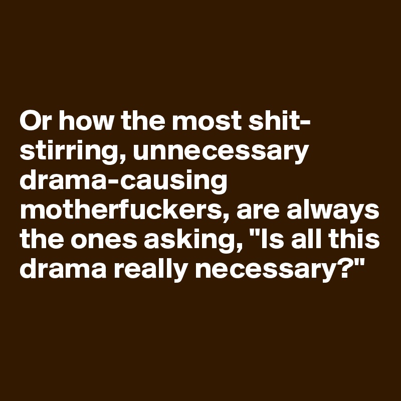 


Or how the most shit-stirring, unnecessary drama-causing motherfuckers, are always the ones asking, "Is all this drama really necessary?"


