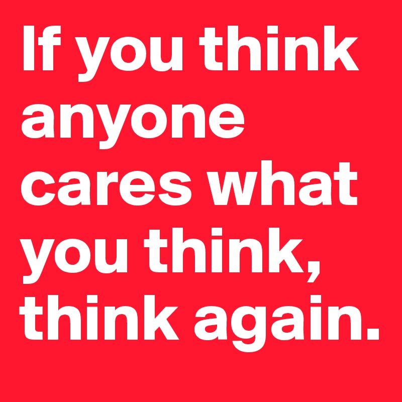 If you think anyone cares what you think, think again.