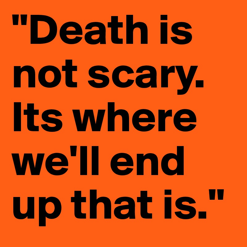 "Death is not scary. Its where we'll end up that is."