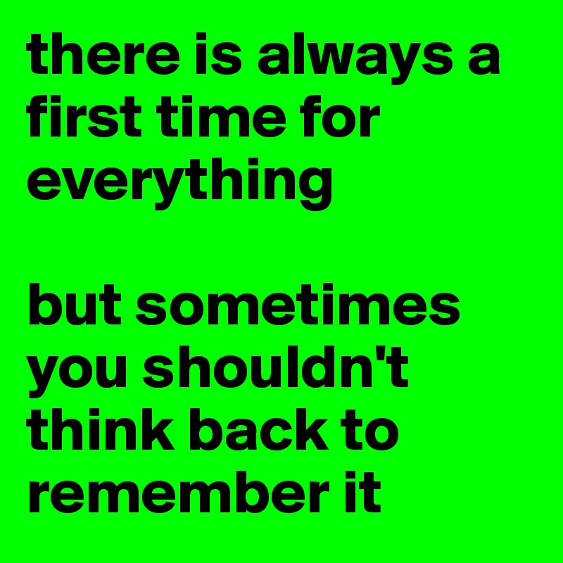 there is always a first time for everything

but sometimes you shouldn't think back to remember it