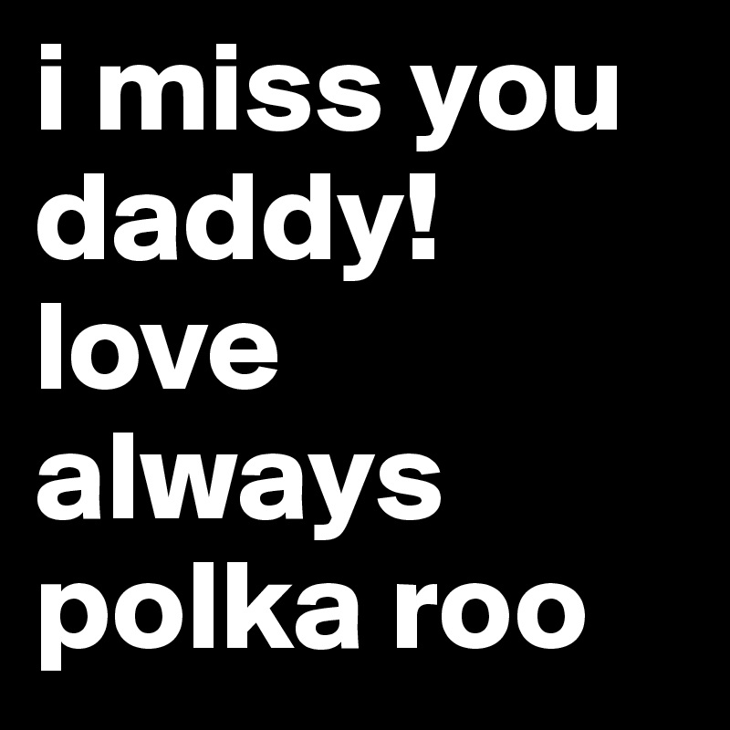 i miss you daddy! 
love always polka roo