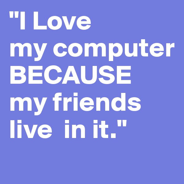 "I Love
my computer BECAUSE
my friends 
live  in it."