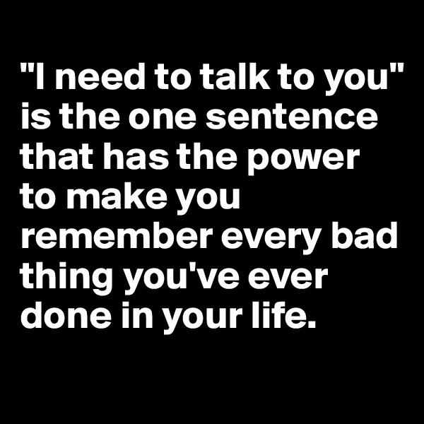 
"I need to talk to you" is the one sentence that has the power to make you remember every bad thing you've ever done in your life. 
