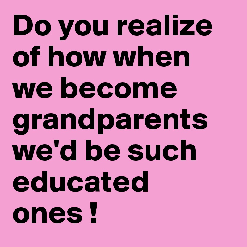 Do you realize of how when we become grandparents we'd be such educated ones ! 