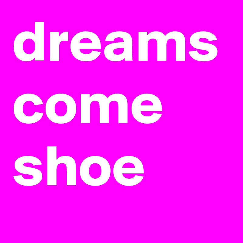 dreams
come
shoe