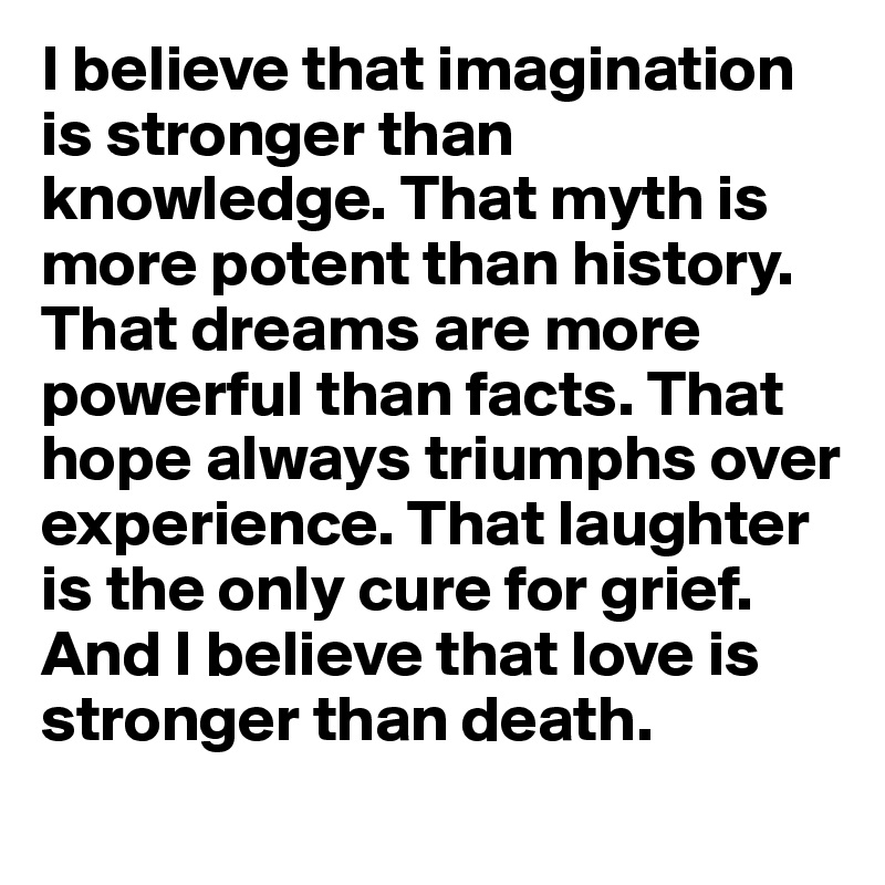 I believe that imagination is stronger than knowledge. That myth is more potent than history.  That dreams are more powerful than facts. That hope always triumphs over experience. That laughter is the only cure for grief. And I believe that love is stronger than death. 