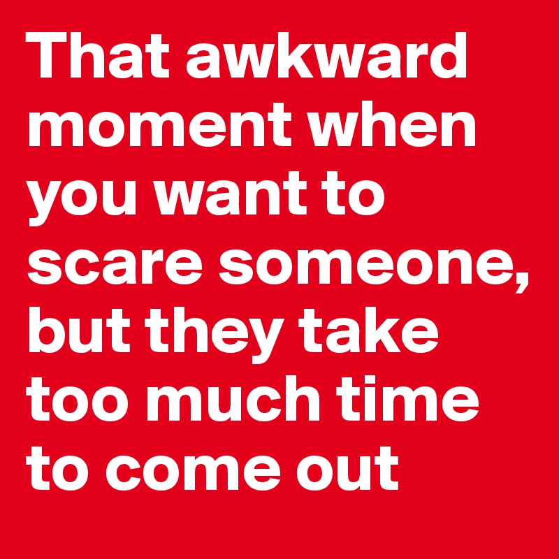 That awkward moment when you want to scare someone, but they take too much time to come out