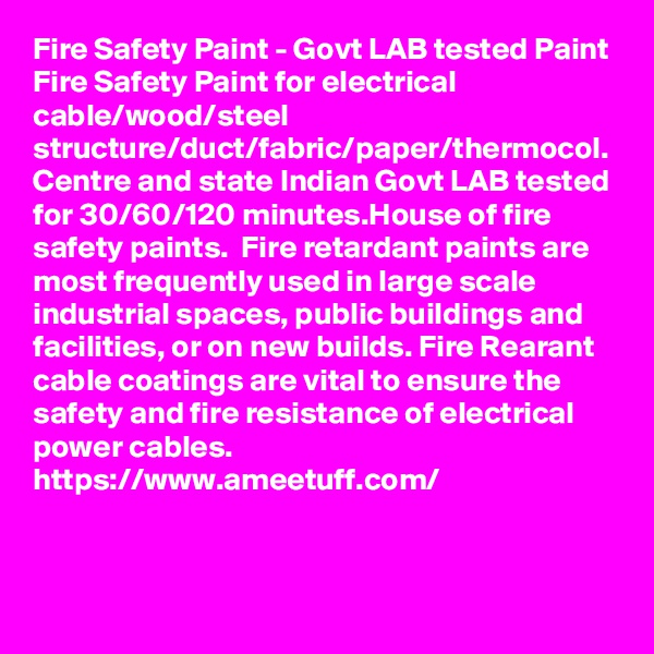 Fire Safety Paint - Govt LAB tested Paint
Fire Safety Paint for electrical cable/wood/steel structure/duct/fabric/paper/thermocol. Centre and state Indian Govt LAB tested for 30/60/120 minutes.House of fire safety paints.  Fire retardant paints are most frequently used in large scale industrial spaces, public buildings and facilities, or on new builds. Fire Rearant cable coatings are vital to ensure the safety and fire resistance of electrical power cables.
https://www.ameetuff.com/