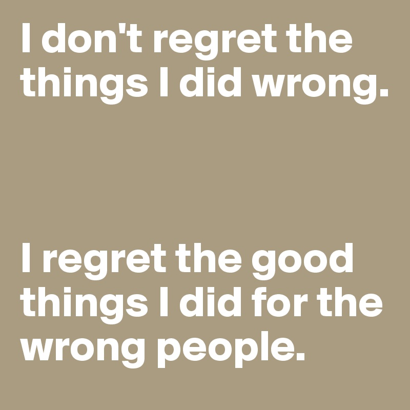 I don't regret the things I did wrong. 



I regret the good things I did for the wrong people. 