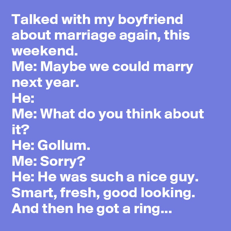 Talked with my boyfriend about marriage again, this weekend.
Me: Maybe we could marry next year.
He:
Me: What do you think about it?
He: Gollum.
Me: Sorry?
He: He was such a nice guy. Smart, fresh, good looking. And then he got a ring...