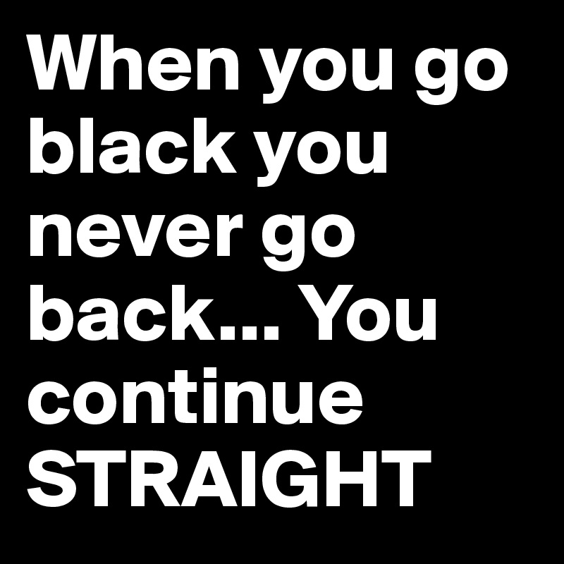 When you go black you never go back... You continue STRAIGHT
