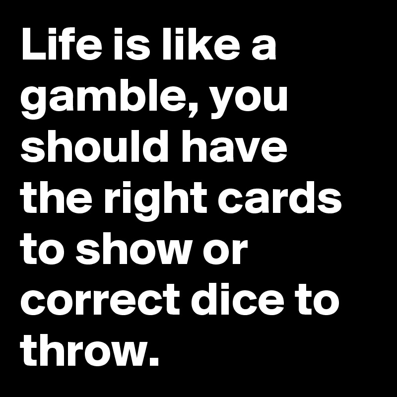Life is like a gamble, you should have the right cards to show or correct dice to throw.