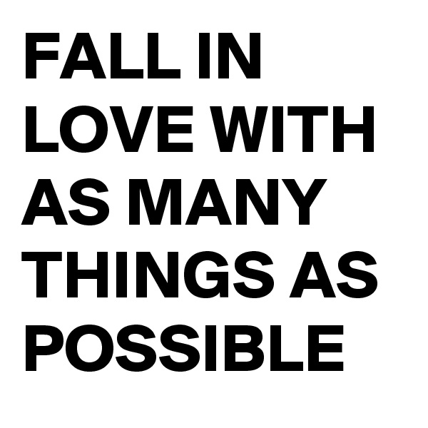 FALL IN 
LOVE WITH 
AS MANY 
THINGS AS 
POSSIBLE