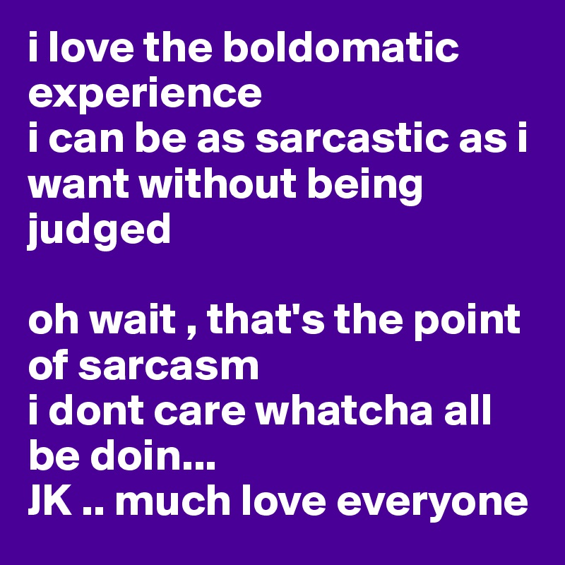i love the boldomatic experience
i can be as sarcastic as i want without being judged

oh wait , that's the point of sarcasm 
i dont care whatcha all be doin...
JK .. much love everyone
