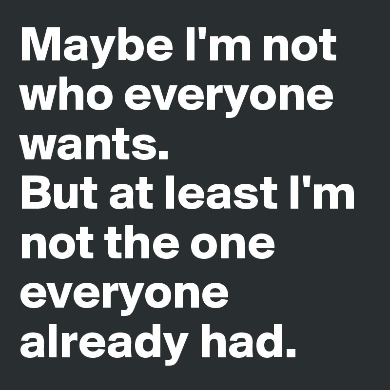 Maybe I'm not who everyone wants.
But at least I'm not the one everyone already had.