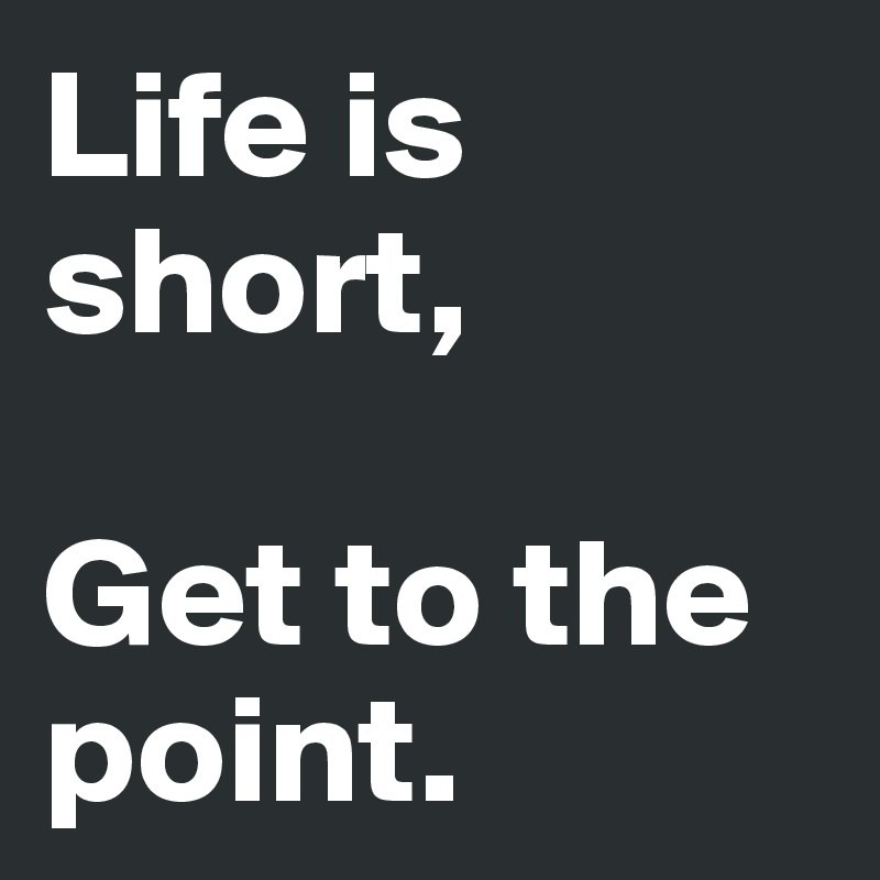 Life is short,

Get to the point. 