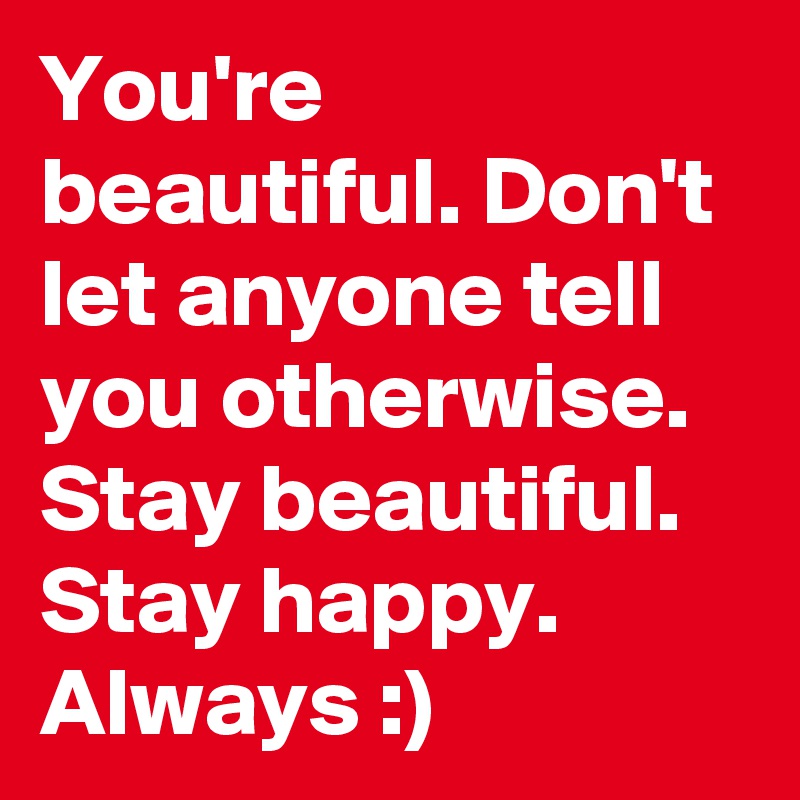 You're beautiful. Don't let anyone tell you otherwise. Stay beautiful. Stay happy. Always :)