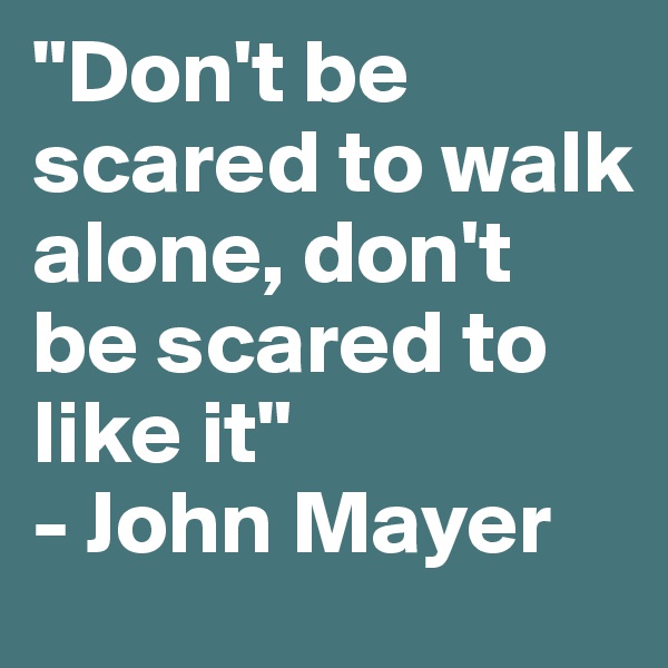 "Don't be scared to walk alone, don't be scared to like it"
- John Mayer 