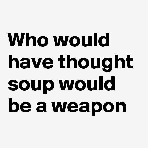 
Who would have thought soup would be a weapon
