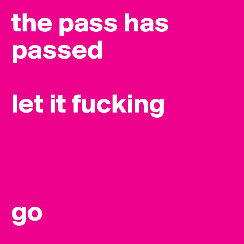 the pass has passed

let it fucking



go