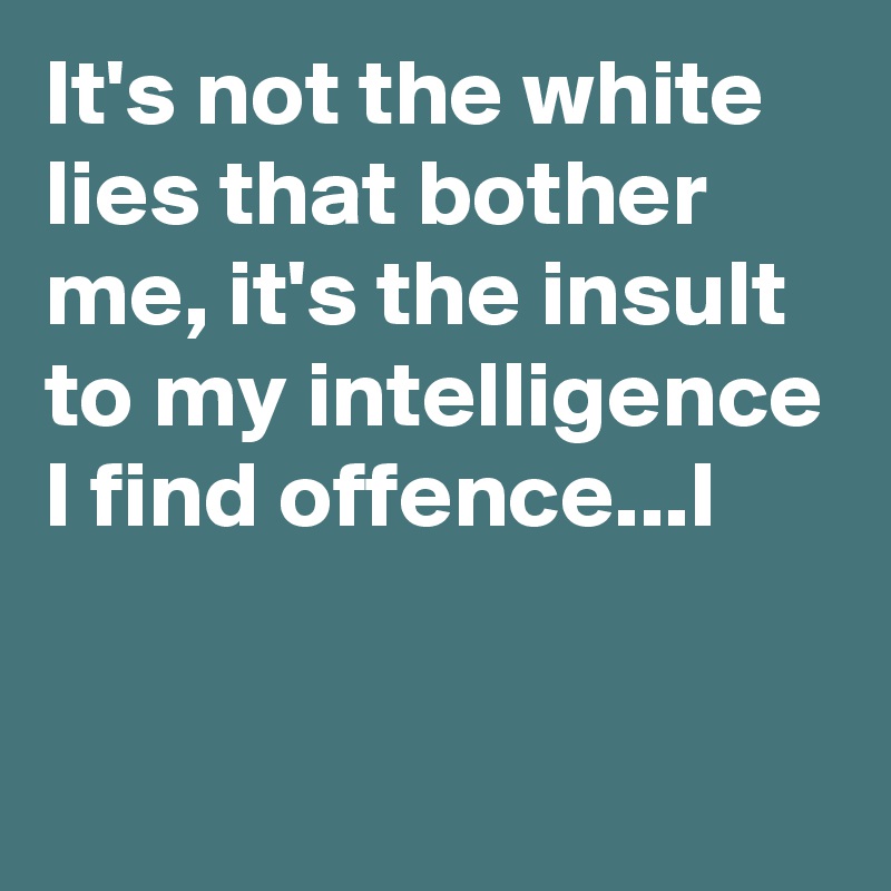 It's not the white lies that bother me, it's the insult to my intelligence I find offence...I

