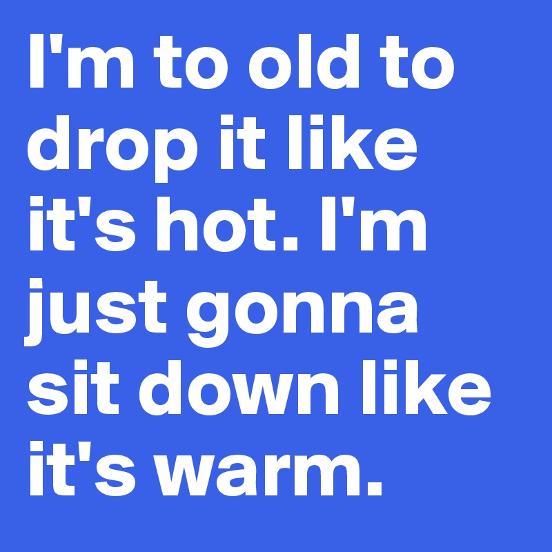 I'm to old to drop it like it's hot. I'm just gonna sit down like it's warm.