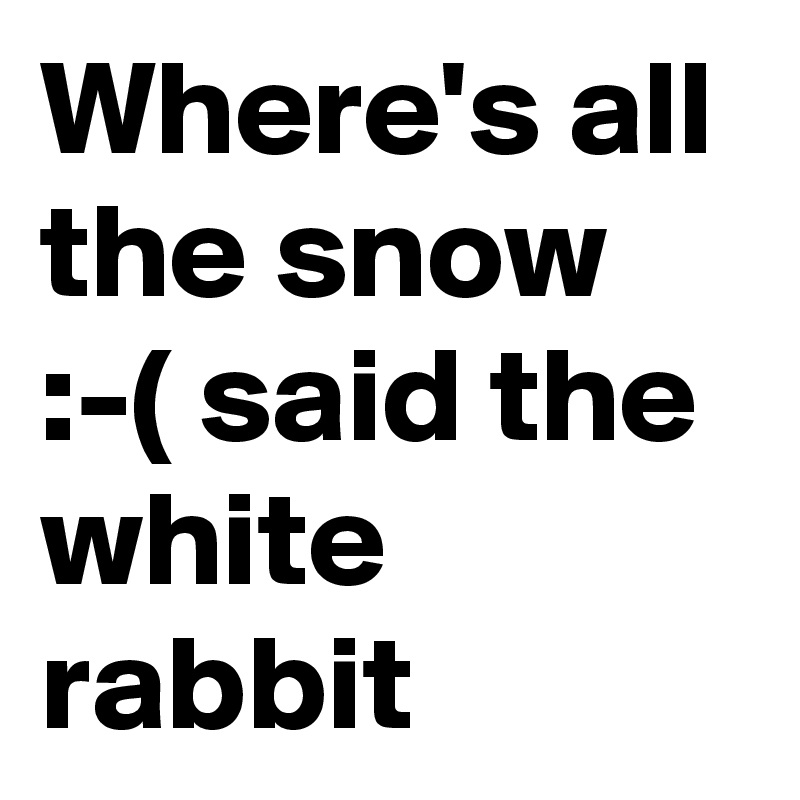 Where's all the snow :-( said the white rabbit